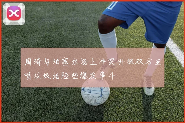 周琦与珀塞尔场上冲突升级双方互喷垃圾话险些爆发争斗