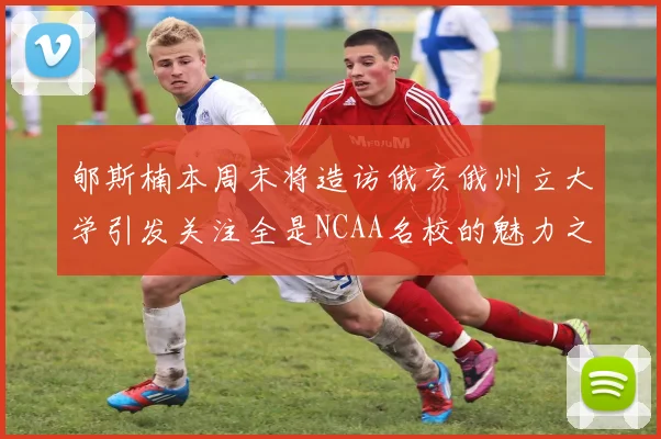 郇斯楠本周末将造访俄亥俄州立大学引发关注全是NCAA名校的魅力之旅