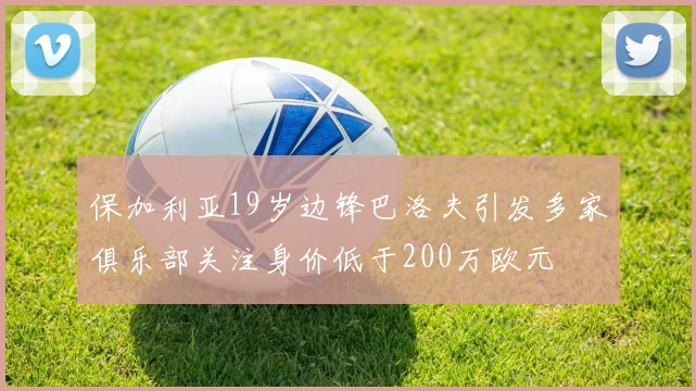 保加利亚19岁边锋巴洛夫引发多家俱乐部关注身价低于200万欧元