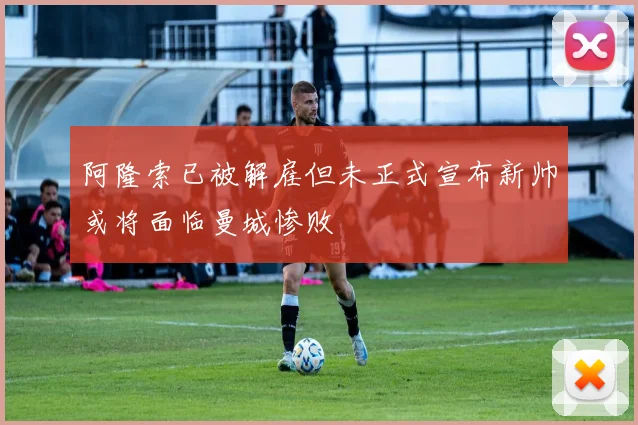 阿隆索已被解雇但未正式宣布新帅或将面临曼城惨败