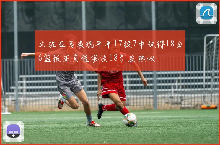 文班亚马表现平平17投7中仅得18分6篮板正负值惨淡18引发热议