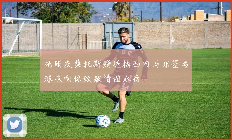 老朋友桑托斯赠送梅西内马尔签名球衣向你致敬情谊永存