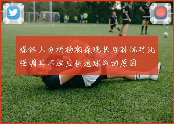 媒体人分析杨瀚森现状与孙悦对比强调其不适应快速球风的原因