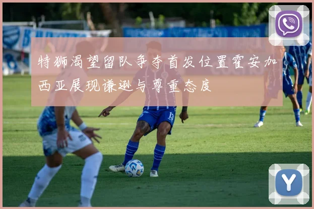 特狮渴望留队争夺首发位置霍安加西亚展现谦逊与尊重态度