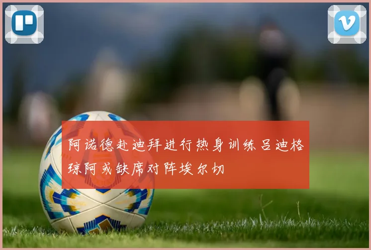 阿诺德赴迪拜进行热身训练吕迪格琼阿或缺席对阵埃尔切