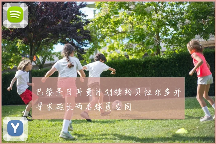 巴黎圣日耳曼计划续约贝拉尔多并寻求延长两名球员合同