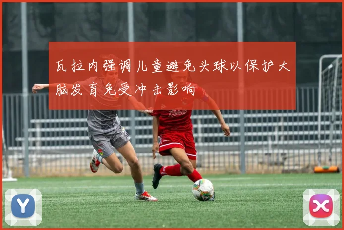 瓦拉内强调儿童避免头球以保护大脑发育免受冲击影响