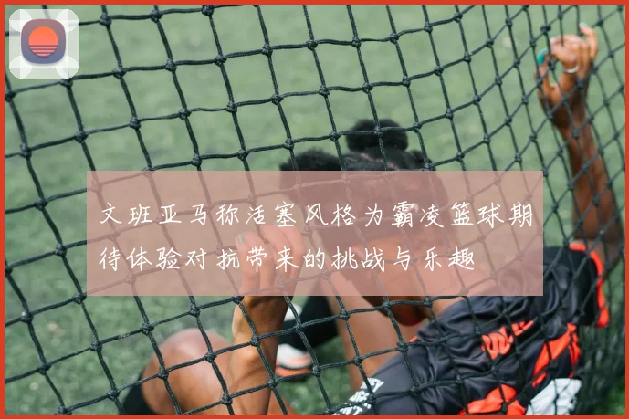 文班亚马称活塞风格为霸凌篮球期待体验对抗带来的挑战与乐趣