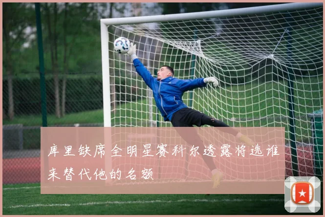 库里缺席全明星赛科尔透露将选谁来替代他的名额