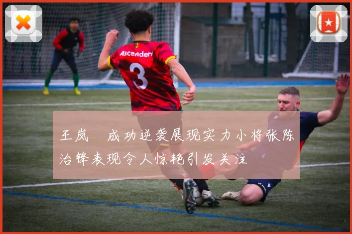 王岚嵚成功逆袭展现实力小将张陈治锋表现令人惊艳引发关注