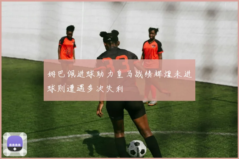 姆巴佩进球助力皇马战绩辉煌未进球则遭遇多次失利