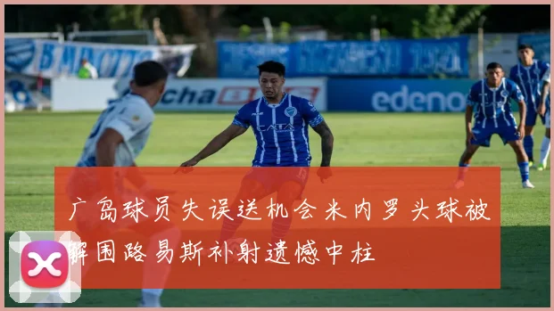 广岛球员失误送机会米内罗头球被解围路易斯补射遗憾中柱