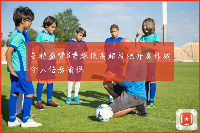 芒特盛赞B费球技高超与他并肩作战令人倍感愉悦