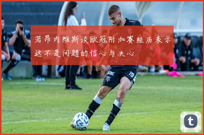 若昂内维斯谈欧冠附加赛经历表示这不是问题的信心与决心
