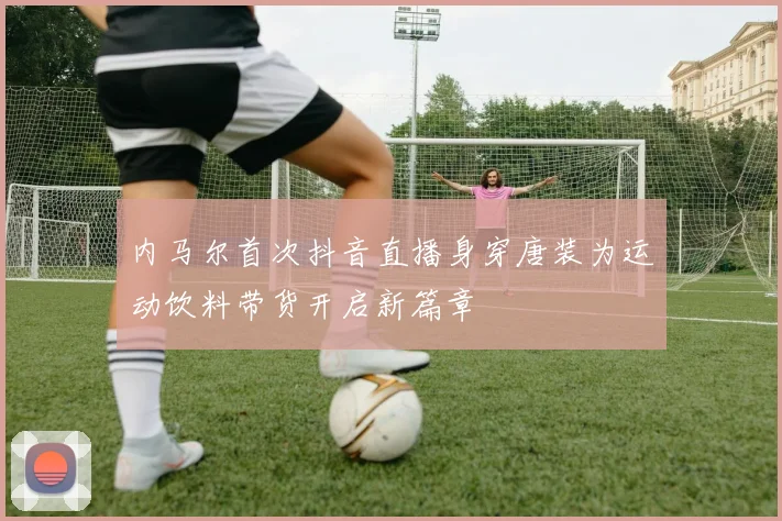 内马尔首次抖音直播身穿唐装为运动饮料带货开启新篇章