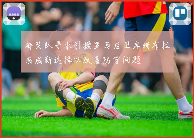 都灵队寻求引援罗马后卫库姆布拉或成新选择以改善防守问题