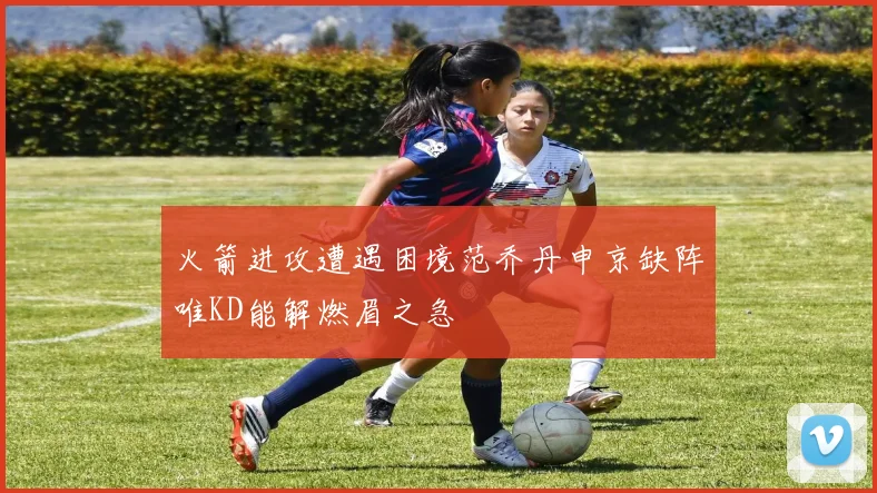 火箭进攻遭遇困境范乔丹申京缺阵唯KD能解燃眉之急