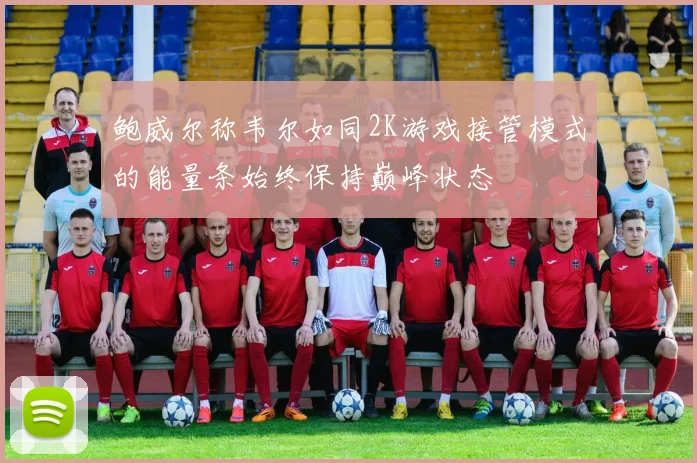 鲍威尔称韦尔如同2K游戏接管模式的能量条始终保持巅峰状态