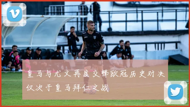 皇马与尤文再度交锋欧冠历史对决仅次于皇马拜仁之战