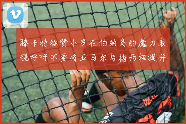 滕卡特称赞小罗在伯纳乌的魔力表现呼吁不要将亚马尔与梅西相提并论