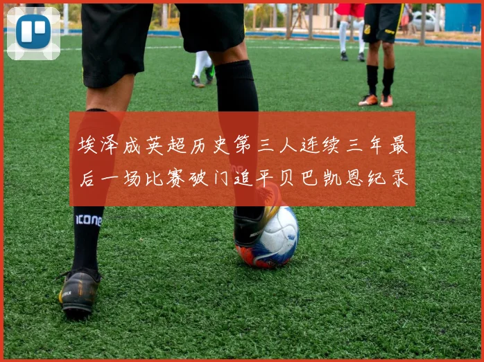 埃泽成英超历史第三人连续三年最后一场比赛破门追平贝巴凯恩纪录