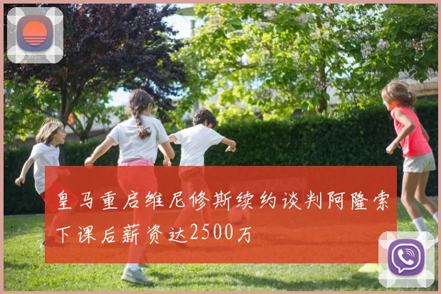 皇马重启维尼修斯续约谈判阿隆索下课后薪资达2500万