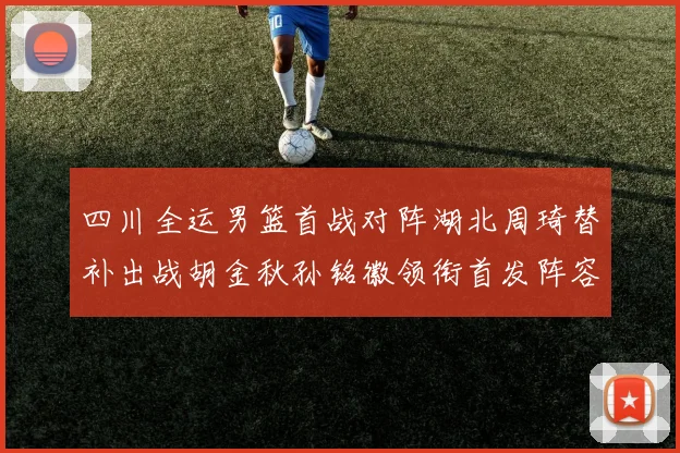 四川全运男篮首战对阵湖北周琦替补出战胡金秋孙铭徽领衔首发阵容