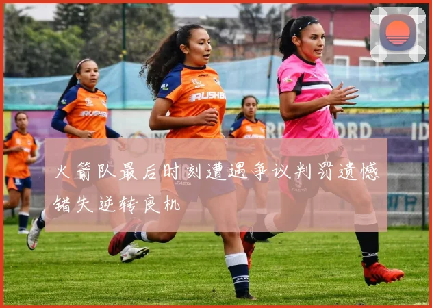 火箭队最后时刻遭遇争议判罚遗憾错失逆转良机