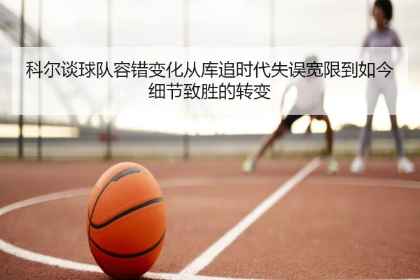 科尔谈球队容错变化从库追时代失误宽限到如今细节致胜的转变 - BOWWAYSPORTS